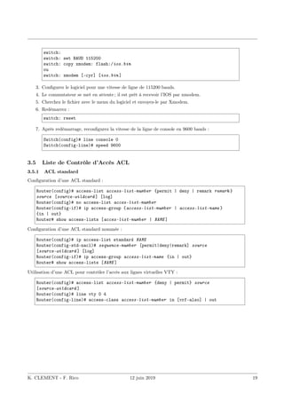 switch:
switch: set BAUD 115200
switch: copy xmodem: flash:/ios.bin
ou
switch: xmodem [-cyr] [ios.bin ]
3. Configurez le logiciel pour une vitesse de ligne de 115200 bauds.
4. Le commutateur se met en attente ; il est prêt à recevoir l’IOS par xmodem.
5. Cherchez le fichier avec le menu du logiciel et envoyez-le par Xmodem.
6. Redémarrez :
switch: reset
7. Après redémarrage, reconfigurez la vitesse de la ligne de console en 9600 bauds :
Switch(config)# line console 0
Switch(config-line)# speed 9600
3.5 Liste de Contrôle d’Accès ACL
3.5.1 ACL standard
Configuration d’une ACL standard :
Router(config)# access-list access-list-number {permit | deny | remark remark }
source [source-wildcard ] [log]
Router(config)# no access-list acces-list-number
Router(config-if)# ip access-group {access-list-number | access-list-name }
{in | out}
Router# show access-lists [acces-list-number | NAME ]
Configuration d’une ACL standard nommée :
Router(config)# ip access-list standard NAME
Router(config-std-nacl)# sequence-number [permit|deny|remark] source
[source-wildcard ] [log]
Router(config-if)# ip access-group access-list-name {in | out}
Router# show access-lists [NAME ]
Utilisation d’une ACL pour contrôler l’accès aux lignes virtuelles VTY :
Router(config)# access-list access-list-number {deny | permit} source
[source-wildcard ]
Router(config)# line vty 0 4
Router(config-line)# access-class access-list-number in [vrf-also] | out
K. CLEMENT - F. Rico 12 juin 2019 19
 