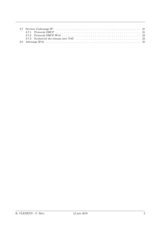 3.7 Services d’adressage IP . . . . . . . . . . . . . . . . . . . . . . . . . . . . . . . . . . . . . . . . . . 21
3.7.1 Protocole DHCP . . . . . . . . . . . . . . . . . . . . . . . . . . . . . . . . . . . . . . . . . 21
3.7.2 Protocole DHCP IPv6 . . . . . . . . . . . . . . . . . . . . . . . . . . . . . . . . . . . . . . 22
3.7.3 Evolutivité des réseaux avec NAT . . . . . . . . . . . . . . . . . . . . . . . . . . . . . . . 23
3.8 Adressage IPv6 . . . . . . . . . . . . . . . . . . . . . . . . . . . . . . . . . . . . . . . . . . . . . . 25
K. CLEMENT - F. Rico 12 juin 2019 2
 