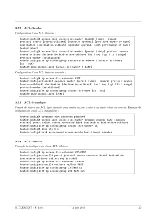 3.5.2 ACL étendue
Configuration d’une ACL étendue :
Router(config)# access-list access-list-number {permit | deny | remark}
protocol source [source-wildcard ] [operator operand ] [port port-number or name ]
destination [destination-wildcard [operator operand ] [port port-number or name ]
[established]
Router(config)# access-list access-list-number {permit | deny} protocol source
source-wildcard destination destination-wildcard {eq | neq | gt | lt | range}
protocol-number [established]
Router(config-if)# ip access-group {access-list-number | access-list-name }
{in | out}
Router# show access-lists [acces-list-number | NAME ]
Configuration d’une ACL étendue nommée :
Router(config)# ip access-list extended NAME
Router(config-ext-nacl)# sequence-number [permit | deny | remark] protocol source
[source-wildcard ] destination [destination-wildcard ] {eq | neq | gt | lt | range}
protocol-number [established]
Router(config-if)# ip access-group access-list-name {in | out}
Router# show access-lists [NAME ]
3.5.3 ACL dynamique
Permet de lancer une ACL (par exemple pour ouvrir un port) suite à un accès telnet au routeur. Exemple de
configuration d’une ACL dynamique :
Router(config)# username name password password
Router(config)# access-list access-list-number dynamic dynamic-name [timeout
minutes ] permit telnet source source-wildcard destination destination-wildcard
Router(config-if)# ip access-group access-list-number in
Router(config)# line vty 0 4
Router(config-line)# autocommand access-enable host timeout minutes
3.5.4 ACL réflexive
Exemple de configuration d’une ACL réflexive :
Router(config)# ip access-list extended OUT-NAME
Router(config-ext-nacl)# permit protocol source source-wildcard destination
destination-wildcard reflect reflect-NAME
Router(config)# ip access-list extended IN-NAME
Router(config-ext-nacl)# evaluate reflect-NAME
Router(config-if)# ip access-group IN-NAME in
Router(config-if)# ip access-group OUT-NAME out
K. CLEMENT - F. Rico 12 juin 2019 20
 