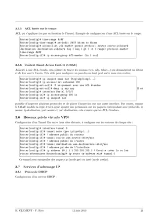 3.5.5 ACL basée sur le temps
ACL qui s’applique (ou pas en fonction de l’heure). Exemple de configuration d’une ACL basée sur le temps :
Router(config)# time-range NAME
Router(config-time-range)# periodic DAYS hh:mm to hh:mm
Router(config)# access-list ACL-number permit protocol source source-wildcard
destination destination-wildcard {eq | neq | gt | lt | range} protocol-number
time-range NAME
Router(config-if)# ip access-group ACL-number {in | out}
3.5.6 Context Based Access Control (CBAC)
Associée à une ACL étendu, cela permet de tracer les sessions (tcp, udp, telnet...) qui demanderont un retour
et de leur ouvrir l’accès. Très utile pour configurer un pare-feu ou tout peut sortir mais rien rentrer.
Router(config)# ip inspect name nom {tcp|udp|icmp|...}
Router(config)# ip access-list extended 100
Router(config-ext-acl)# !! uniquement avec une ACL étendue
Router(config-ext-acl)# deny ip any any
Router(config)# interface Seriel 0/0/0
Router(config-in)# ip access-group 100 in
Router(config-in)# ip inspect nom
Il est
possible d’inspecter plusieurs protocoles et de placer l’inspection sur une autre interface. Par contre, comme
le CBAC modifie la règle d’ACL pour ajouter une permission sur les paquets correspodant avec protocole, ip
source, ip destination, port source et port destination, cela n’ouvre que les ACL étendues.
3.6 Réseaux privés virtuels VPN
Configuration d’un Tunnel Gre entre deux sites distants, à configurer sur les routeurs de chaque site :
Router(config)# interface tunnel 0
Router(config-if)# tunnel mode (gre ip|ipv6ip|...)
Router(config-if)# ! adresse public du routeur
Router(config-if)# tunnel source wan-source-interface
Router(config-if)# ! adresse public de l’autre
Router(config-if)# tunnel destination wan-destination-interface
Router(config-if)# ! adresse privée de l’interface
Router(config-if)# ip address 10.1.1.1 255.255.255.0 ! Ensuite créer la ou les
routes nécessaires Router(config)# ip route ip-address mask tunnel 0
Ce tunnel peut encapsuller des paquets ip (mode gre) ou ipv6 (mode ipv6ip).
3.7 Services d’adressage IP
3.7.1 Protocole DHCP
Configuration d’un serveur DHCP :
K. CLEMENT - F. Rico 12 juin 2019 21
 