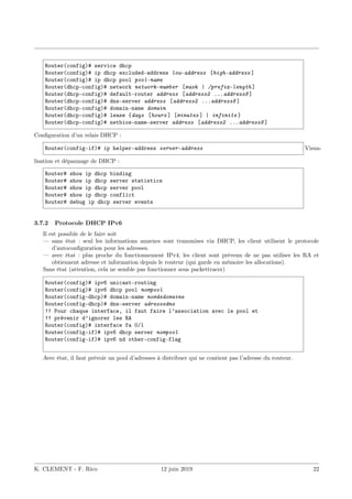 Router(config)# service dhcp
Router(config)# ip dhcp excluded-address low-address [high-address ]
Router(config)# ip dhcp pool pool-name
Router(dhcp-config)# network network-number [mask | /prefix-length ]
Router(dhcp-config)# default-router address [address2 ...address8 ]
Router(dhcp-config)# dns-server address [address2 ...address8 ]
Router(dhcp-config)# domain-name domain
Router(dhcp-config)# lease {days [hours ] [minutes ] | infinite }
Router(dhcp-config)# netbios-name-server address [address2 ...address8 ]
Configuration d’un relais DHCP :
Router(config-if)# ip helper-address server-address Visua-
lisation et dépannage de DHCP :
Router# show ip dhcp binding
Router# show ip dhcp server statistics
Router# show ip dhcp server pool
Router# show ip dhcp conflict
Router# debug ip dhcp server events
3.7.2 Protocole DHCP IPv6
Il est possible de le faire soit
— sans état : seul les informations annexes sont transmises via DHCP, les client utilisent le protocole
d’autoconfiguration pour les adresses.
— avec état : plus proche du fonctionnement IPv4, les client sont prévenu de ne pas utiliser les RA et
obtiennent adresse et information depuis le routeur (qui garde en mémoire les allocations).
Sans état (attention, cela ne semble pas fonctionner sous packettracer)
Router(config)# ipv6 unicast-routing
Router(config)# ipv6 dhcp pool nompool
Router(config-dhcp)# domain-name nomdedomaine
Router(config-dhcp)# dns-server adressedns
!! Pour chaque interface, il faut faire l’association avec le pool et
!! prévenir d’ignorer les RA
Router(config)# interface fa 0/1
Router(config-if)# ipv6 dhcp server nompool
Router(config-if)# ipv6 nd other-config-flag
Avec état, il faut prévoir un pool d’adresses à distribuer qui ne contient pas l’adresse du routeur.
K. CLEMENT - F. Rico 12 juin 2019 22
 