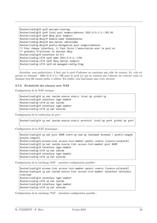 Router(config)# ipv6 unicast-routing
Router(config)# ipv6 local pool nompooladresse 2001:0:0:1:1::/80 64
Router(config)# ipv6 dhcp pool nompool
Router(config-dhcp)# domain-name nomdedomaine
Router(config-dhcp)# dns-server adressedns
Router(config-dhcp)# prefix-delegation pool nompooladresse
!! Pour chaque interface, il faut faire l’association avec le pool et
!! prévenir d’utiliser le serveur dhcp
Router(config)# interface fa 0/1
Router(config-if)# ipv6 addr 2001:0:0:1::1/64
Router(config-if)# ipv6 dhcp server nompool
Router(config-if)# ipv6 nd managed-config-flag
Attention, sous packettracer, il faut que le pool d’adresses ne contienne pas celle du routeur. Ici, cela est
permis en donnant : 2001:0:0:1:1::/80 pour le pool (ce qui ne contient pas l’adresse du routeur) mais en
donnant bien 64 comme préfix à utiliser. En réalité, cela fonctionne sans cette sécurité.
3.7.3 Evolutivité des réseaux avec NAT
Configuration de la NAT statique :
Router(config)# ip nat inside source static local-ip global-ip
Router(config)# interface type number
Router(config-if)# ip nat inside
Router(config)# interface type number
Router(config-if)# ip nat outside
Configuration de la redirection de port :
Router(config)# ip nat inside source static protocol local-ip port global-ip port
Configuration de la NAT dynamique :
Router(config)# ip nat pool NAME start-ip end-ip {netmask netmask | prefix-length
prefix-length }
Router(config)# access-list access-list-number permit source [source-wildcard ]
Router(config)# ip nat inside source list access-list-number pool NAME
Router(config)# interface type number
Router(config-if)# ip nat inside
Router(config)# interface type number
Router(config-if)# ip nat outside
Configuration de la surcharge NAT – première configuration possible :
Router(config)# access-list access-list-number permit source [source-wildcard ]
Router(config)# ip nat inside source list access-list-number interface interface
overload
Router(config)# interface type number
Router(config-if)# ip nat inside
Router(config)# interface type number
Router(config-if)# ip nat outside
Configuration de la surcharge NAT – deuxième configuration possible :
K. CLEMENT - F. Rico 12 juin 2019 23
 