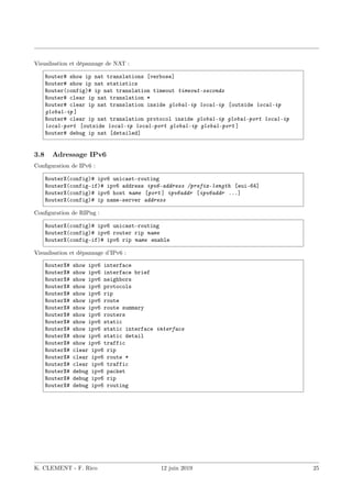 Visualisation et dépannage de NAT :
Router# show ip nat translations [verbose]
Router# show ip nat statistics
Router(config)# ip nat translation timeout timeout-seconds
Router# clear ip nat translation *
Router# clear ip nat translation inside global-ip local-ip [outside local-ip
global-ip ]
Router# clear ip nat translation protocol inside global-ip global-port local-ip
local-port [outside local-ip local-port global-ip global-port ]
Router# debug ip nat [detailed]
3.8 Adressage IPv6
Configuration de IPv6 :
RouterX(config)# ipv6 unicast-routing
RouterX(config-if)# ipv6 address ipv6-address /prefix-length [eui-64]
RouterX(config)# ipv6 host name [port ] ipv6addr [ipv6addr ...]
RouterX(config)# ip name-server address
Configuration de RIPng :
RouterX(config)# ipv6 unicast-routing
RouterX(config)# ipv6 router rip name
RouterX(config-if)# ipv6 rip name enable
Visualisation et dépannage d’IPv6 :
RouterX# show ipv6 interface
RouterX# show ipv6 interface brief
RouterX# show ipv6 neighbors
RouterX# show ipv6 protocols
RouterX# show ipv6 rip
RouterX# show ipv6 route
RouterX# show ipv6 route summary
RouterX# show ipv6 routers
RouterX# show ipv6 static
RouterX# show ipv6 static interface interface
RouterX# show ipv6 static detail
RouterX# show ipv6 traffic
RouterX# clear ipv6 rip
RouterX# clear ipv6 route *
RouterX# clear ipv6 traffic
RouterX# debug ipv6 packet
RouterX# debug ipv6 rip
RouterX# debug ipv6 routing
K. CLEMENT - F. Rico 12 juin 2019 25
 