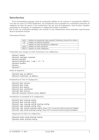 Introduction
Cette documentation regroupe toutes les commandes utilisées sur les routeurs et commutateurs CISCO et
vues dans les cours du CCNA Exploration. En introduction seront présentées les commandes permettant de
configurer les bases du routeur et du commutateur tels que nom de l’équipement, mots de passe, bannière,
commandes de sauvegarde, de visualisation et configuration basique d’interfaces.
Par la suite, les commandes spécifiques aux routeurs et aux commutateurs seront présentées respectivement
dans les prochaines sections.
Convention d’écriture :
italics indique des arguments dans lesquels l’utilisateur fournit des valeurs
[X] indique un élément facultatif
| indique un choix facultatif ou obligatoire
[X|Y] indique un choix facultatif
{X|Y} indique un choix obligatoire
Commandes pour changer de mode d’exécution et de configuration :
Router> enable
Router# configure terminal
Router(config)#
Router(config)# exit | end | ˆC | ˆZ
Router# disable
Router>
Router# ?
Outils de diagnostic :
Router# ping ip-address
Router# traceroute ip-address
Visualisation de l’état de l’équipement :
Router# show version
Router# show flash
Router# show memory
Router# show interfaces
Switch# show history
Switch# terminal history {size number }
Visualisation et sauvegarde de la configuration :
Router# show running-config
Router# show startup-config
Router# copy running-config startup-config
Router# copy running-config tftp:
Switch# copy system:running-config tftp:[[[//location ]/directory ]/filename ]
Switch# copy nvram:startup-config tftp:[[[//location ]/directory ]/filename ]
Suppression du fichier de configuration :
Router# erase nvram:startup-config
Router# erase startup-config
K. CLEMENT - F. Rico 12 juin 2019 3
 