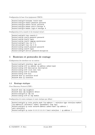 Configuration de base d’un équipement CISCO :
Router(config)# hostname router-name
Router(config)# enable password password
Router(config)# enable secret password
Router(config)# banner motd # message #
Router(config)# banner login # message #
Configuration de la console et du terminal virtuel :
Router(config)# line console 0
Router(config-line)# password password
Router(config-line)# login
Router(config-line)# logging synchronous
Router(config)# line vty 0 4
Switch(config)# line vty 0 15
Router(config-line)# password password
Router(config-line)# login
Router(config)# service password-encryption
1 Routeurs et protocoles de routage
Configuration des interfaces sur un routeur :
Router(config)# interface type port
Router(config-if)# ip address ip-address subnet-mask
Router(config-if)# description description
Router(config-if)# clock rate rate
Router(config-if)# no shutdown
Router(config-if)# exit
Router# show ip interface brief
Router# show ip interface
1.1 Routage statique
Cisco Discovery Protocol (CDP) :
Router# show cdp neighbors
Router# show cdp neighbors detail
Router(config)# no cdp run
Router(config-if)# no cdp enable
Configuration de routes statiques et route statique par défaut :
Router(config)# ip route prefix mask {ip-address | interface-type interface-number
[ip-address ]} [distance ] [name ] [permanent] [tag tag ]
Router(config)# ip route network-address subnet-mask {ip-address |
exit-interface }
Router(config)# ip route 0.0.0.0 0.0.0.0 [exit-interface | ip-address ]
K. CLEMENT - F. Rico 12 juin 2019 4
 