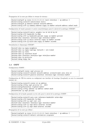 Propagation de la route par défaut et résumé de réseaux :
Router(config)# ip route 0.0.0.0 0.0.0.0 [exit-interface | ip-address ]
Router(config-router)# redistribute static
Router(config)# ip default-network network-address
Router(config-if)# ip summary-address eigrp as-number network-address subnet-mask
Configuration de bande passante et autres caractéristiques pour le calcul de la métrique d’EIGRP :
Router(config-router)# metric weights tos k1 k2 k3 k4 k5
Router(config-if)# bandwidth bw-kbps
Router(config-if)# ip bandwidth-percent eigrp as-number percent
Router# show interface interface-type interface-number
Router(config-if)# ip hello-interval eigrp as-number seconds
Router(config-if)# ip hold-time eigrp as-number seconds
Visualisation et dépannage d’EIGRP :
Router# show ip eigrp neighbors
Router# show ip eigrp topology [network | all-links]
Router# show ip route
Router# show ip interface brief
Router# show interface interface-type interface-number
Router# show ip protocols
Router# debug eigrp fsm
1.4 OSPF
Configuration d’OSPF :
Router(config)# router ospf process-id
Router(config-router)# network network-address wildcard-mask area area-id
Router(config-router)# passive-interface interface-type interface-number
Configuration de l’ID du routeur en configurant une interface de bouclage (Loopback) ou avec la commande
router-id :
Router(config-router)# router-id ip-address
Router(config-if)#ip ospf priority {0 – 255 }
Router(config)#interface loopback number
Router(config-if)#ip address ip-address subnet-mask
Router#clear ip ospf process
Configuration de la bande passante ou du coût pour le calcul de la métrique d’OSPF :
Router(config-router)# auto-cost reference-bandwidth value-mbps
Router(config-if)# bandwidth bw-kbps
Router(config-if)# ip ospf cost cost
Router# show interface interface-type interface-number
Router(config-if)# ip ospf hello-interval seconds
Router(config-if)# ip ospf dead-interval seconds
Propagation de la route par défaut :
Router(config)# ip route 0.0.0.0 0.0.0.0 [exit-interface | ip-address ]
Router(config-router)# default-information originate
K. CLEMENT - F. Rico 12 juin 2019 6
 