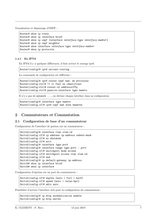 Visualisation et dépannage d’OSPF :
Router# show ip route
Router# show ip interface brief
Router# show ip ospf [interface interface-type interface-number ]
Router# show ip ospf neighbor
Router# show interface interface-type interface-number
Router# show ip protocols
1.4.1 En IPV6
En IPV6 il y a quelques différences, il faut activer le routage ipv6
Router(config)# ipv6 unicast-routing
La commande de configuration est différente :
Router(config)# ipv6 router ospf num. de processus
Router(config-rtr)# !! il faut un identifiant
Router(config-rtr)# router-id addresseIPV4
Router(config-rtr)# passive-interface type numero
Il n’y a pas de network ..., on déclare chaque interface dans sa configuration
Router(config)# interface type numero
Router(config-if)# ipv6 ospf num area numarea
2 Commutateurs et Commutation
2.1 Configuration de base d’un commutateur
Configuration de l’interface de gestion sur un commutateur :
Switch(config)# interface vlan vlan-id
Switch(config-if)# ip address ip-address subnet-mask
Switch(config-if)# no shutdown
Switch(config-if)# exit
Switch(config)# interface type port
Switch(config)# interface range type port - port
Switch(config-if)# switchport mode access
Switch(config-if)# switchport access vlan vlan-id
Switch(config-if)# end
Switch(config)# ip default-gateway ip-address
Switch# show ip interface brief
Switch# show ip interface
Configuration d’options sur un port du commutateur :
Switch(config-if)# duplex {auto | full | half}
Switch(config-if)# speed {auto | value-bps }
Switch(config-if)# mdix auto
Possibilité d’activer l’interface web pour la configuration du commutateur :
Switch(config)# ip http authentication enable
Switch(config)# ip http server
K. CLEMENT - F. Rico 12 juin 2019 7
 