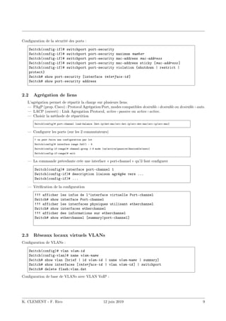 Configuration de la sécurité des ports :
Switch(config-if)# switchport port-security
Switch(config-if)# switchport port-security maximum number
Switch(config-if)# switchport port-security mac-address mac-address
Switch(config-if)# switchport port-security mac-address sticky [mac-address ]
Switch(config-if)# switchport port-security violation {shutdown | restrict |
protect}
Switch# show port-security [interface interface-id ]
Switch# show port-security address
2.2 Agrégation de liens
L’agrégation permet de répartir la charge sur plusieurs liens.
— PAgP (prop. Cisco) : Protocol Agrégation Port, modes compatibles desirable+desirable ou desirable+auto.
— LACP (ouvert) : Link Agregation Protocol, active+passive ou active+active.
— Choisir la méthode de répartition
Switch(config)# port-channel load-balance [dst-ip|dst-mac|src-dst-ip|src-dst-mac|src-ip|src-mac]
— Configurer les ports (sur les 2 commutateurs)
! on peut faire une configuration par lot
Switch(config)# interface range fa0/1 - 4
Switch(config-if-range)# channel-group 1-6 mode (on|active|passive|desirable|auto)
Switch(config-if-range)# exit
— La commande précedante crée une interface « port-channel » qu’il faut configurer
Switch(config)# interface port-channel 1
Switch(config-if)# description liaison agrégée vers ...
Switch(config-if)# ...
— Vérification de la configuration
!!! afficher les infos de l’interface virtuelle Port-channel
Switch# show interface Port-channel
!!! afficher les interfaces physiques utilisant etherchannel
Switch# show interfaces etherchannel
!!! afficher des informations sur etherchannel
Switch# show etherchannel [summary|port-channel]
2.3 Réseaux locaux virtuels VLANs
Configuration de VLANs :
Switch(config)# vlan vlan-id
Switch(config-vlan)# name vlan-name
Switch# show vlan [brief | id vlan-id | name vlan-name | summary]
Switch# show interfaces [interface-id | vlan vlan-id ] | switchport
Switch# delete flash:vlan.dat
Configuration de base de VLANs avec VLAN VoIP :
K. CLEMENT - F. Rico 12 juin 2019 9
 