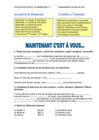 Carolina García Mora- Le Baobab Bleu © lebaobabbleu.wordpress.com
ACCOMPLIR DE DÉMARCHES ÉTUDIER À L’ÉTRANGER
1- Placez les mots manquants : recherche- bacheliers- public- étudiants- universités.
Le service ……………………… de l’enseignement supérieur est assuré par les……………….
ouvertes à tous les ……………………………. et par les grandes écoles qui recrutent leurs
………………………………. par concours. Les universités assurent une double mission
d’enseignement et de………………………..
2- Complétez chacune de ses situations par une expression
Tania déteste son prof de littérature anglaise : elle …………………………… souvent
Omar n’a fait aucune révision : il va …………………………………………..
Hannah vient d’avoir son bac : elle ……………………………. en octobre prochain.
3- Complétez le texte avec les mots suivants : cycles- semestre- diplômes- filières-
domaines.
L’université est ouverte à tous les titulaires du baccalauréat et ses …………………………
couvrent tous les …………………………….. du savoir. Les universités délivrent des
…………………………………….. aux étudiants. La formation généraliste est découpée en trois
………………………………….. et l’année universitaire est organisée en deux ………………………….
4- Reliez les différents éléments
Le master 2 BAC+8 Le deuxième cycle
Le doctorat BAC+3 Le premier cycle
La licence BAC+5 Le troisième cycle
Constituer un dossier d’inscription
Demander un certificat d’étudiant
Demander un relevé de notes
Faire une pré-inscription
Payer des droits d’inscription
Payer des frais de scolarité
S’inscrire en 1ère
année, 2ème
année…
Effectuer un semestre/ une année
Une convention entre établissements
Faire son cursus à l’étranger
Obtenir/ bénéficier d’une bourse
Un programme d’études européen
Un cursus international
Un échange universitaire
 