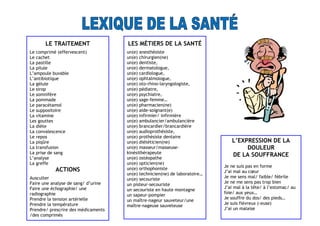 LE TRAITEMENT
Le comprimé (effervescent)
Le cachet
La pastille
La pilule
L’ampoule buvable
L’antibiotique
La gélule
Le sirop
Le somnifère
La pommade
Le paracétamol
Le suppositoire
La vitamine
Les gouttes
La diète
La convalescence
Le repos
La piqûre
La transfusion
La prise de sang
L’analyse
La greffe
ACTIONS
Ausculter
Faire une analyse de sang/ d’urine
Faire une échographie/ une
radiographie
Prendre la tension artérielle
Prendre la température
Prendre/ prescrire des médicaments
/des comprimés
LES MÉTIERS DE LA SANTÉ
un(e) anesthésiste
un(e) chirurgien(ne)
un(e) dentiste,
un(e) dermatologue,
un(e) cardiologue,
un(e) ophtalmologue,
un(e) oto-rhino-laryngologiste,
un(e) pédiatre,
un(e) psychiatre,
un(e) sage-femme…
un(e) pharmacien(ne)
un(e) aide-soignant(e)
un(e) infirmier/ infirmière
un(e) ambulancier/ambulancière
un(e) brancardier/brancardière
un(e) audioprothésiste,
un(e) prothésiste dentaire
un(e) diététicien(ne)
un(e) masseur/masseuse-
kinésithérapeute
un(e) ostéopathe
un(e) opticien(ne)
un(e) orthophoniste
un(e) technicien(ne) de laboratoire…
un(e) secouriste
un pisteur-secouriste
un secouriste en haute montagne
un sapeur-pompier
un maître-nageur sauveteur/une
maître-nageuse sauveteuse
L’EXPRESSION DE LA
DOULEUR
DE LA SOUFFRANCE
Je ne suis pas en forme
J’ai mal au cœur
Je me sens mal/ faible/ fébrile
Je ne me sens pas trop bien
J’ai mal à la tête/ à l’estomac/ au
foie/ aux yeux…
Je souffre du dos/ des pieds…
Je suis fiévreux (-euse)
J’ai un malaise
 