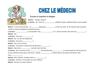 Écoutez et complétez le dialogue:
Mélanie : - Bonjour, Docteur!
Le docteur : Ah ! Voici ma _______________ préférée. Bonjour, Mélanie! Qu'est-ce qui se passe?
Mélanie : Je ne me sens pas bien : je __________ beaucoup, j'____________ et mon nez coule. Je me mouche toute la journée.
J'utilise au moins dix paquets de mouchoirs par jour.
Le docteur : _______________, je vais prendre votre _______________… 11,2 : elle est normale. Vous avez mal _____________?
Mélanie : Oui.
Le docteur : Vous avez ______________?
Mélanie : Oui. J'ai 38,7 de température.
Le docteur : Vous avez _______________?
Mélanie : Non, je ne crois pas.
Le docteur : Vous êtes en contact avec des personnes ____________?
Mélanie : Mon amie a _____________ mais elle reste chez elle.
Le docteur : Bon. Vous avez un bon ______________. Vous prendrez des _____________ : un cachet d'aspirine trois fois par jour
et une cuillerée de sirop matin, midi et soir. J'ajoute _______________ à mettre dans le nez quand il est bouché. Voici
votre _______________.
Mélanie : Merci, Docteur. Combien coûte la _______________?
Le docteur : 20 euros, s'il vous plaît. Au revoir, Mélanie.
Mélanie : D'accord. Au revoir, Docteur!
 