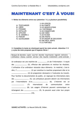 Carolina García Mora- Le Baobab Bleu © lebaobabbleu.wordpress.com
1- Reliez les éléments entre eux (attention ! il y a plusieurs possibilités)
1) UN LOGICIEL
2) UN COMPTE
3) LES MODIFICATIONS
4) L’HISTORIQUE
5) UN COMMENTAIRE
6) UNE VIDÉO
7) UN FICHIER
8) UNE PHOTO
9) UN GROUPE DE DISCUSSION
10) UNE PIÈCE JOINTE
11) LE PORTABLE
2- Complétez le texte en choisissant parmi les mots suivant. Attention !! Il
y a plus de mots proposés que d’espaces libres !
Banque de données- copie- courriel- donnée- imprimante- logiciel- mémoire-
ordinateur- réseau- scanner- serveur- site- touche- traitement- unité centrale
Un ordinateur est une machine de …………………..(1) de l’information : il reçoit
des ………………………… (2), effectue des opérations et restitue les résultats.
L’utilisation d’un ordinateur nécessite deux éléments : le matériel, c’est-à-
dire, l’……………………………. (3) qui constitue la machine proprement dite et le
……………………………….. (4) (le programme nécessaire à l’exécution du travail).
Pour faciliter la documentation du public, on regroupe les informations dans
des …………………………….. (5). Les utilisateurs peuvent obtenir ces informations
par l’intermédiaire d’un………………………………… (6). L’Internet est un
…………………………. (7) international de communication entre
……………………………… (8). Les usagers d’Internet peuvent communiquer en
échangeant des …………………………….. (9). Ils peuvent aussi créer leur propre
………………………………………… (10).
SOURCE ACTIVITÉS : Le Nouvel Edito B2, Didier.
A) TÉLÉCHARGER
B) CRÉER
C) ÉTEINDRE
D) INSTALLER
E) AFFICHER
F) SE JOINDRE À
G) PUBLIER
H) SAUVEGARDER
 