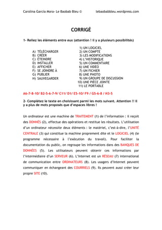Carolina García Mora- Le Baobab Bleu © lebaobabbleu.wordpress.com
CORRIGÉ
1- Reliez les éléments entre eux (attention ! il y a plusieurs possibilités)
1) UN LOGICIEL
2) UN COMPTE
3) LES MODIFICATIONS
4) L’HISTORIQUE
5) UN COMMENTAIRE
6) UNE VIDÉO
7) UN FICHIER
8) UNE PHOTO
9) UN GROUPE DE DISCUSSION
10) UNE PIÈCE JOINTE
11) LE PORTABLE
A6-7-8-10/ B2-5-6-7-9/ C11/ D1/ E5-10/ F9 / G5-6-8 / H3-5
2- Complétez le texte en choisissant parmi les mots suivant. Attention !! Il
y a plus de mots proposés que d’espaces libres !
Un ordinateur est une machine de TRAITEMENT (1) de l’information : il reçoit
des DONNÉS (2), effectue des opérations et restitue les résultats. L’utilisation
d’un ordinateur nécessite deux éléments : le matériel, c’est-à-dire, l’UNITÉ
CENTRALE (3) qui constitue la machine proprement dite et le LOGICIEL (4) (le
programme nécessaire à l’exécution du travail). Pour faciliter la
documentation du public, on regroupe les informations dans des BANQUES DE
DONNÉES (5). Les utilisateurs peuvent obtenir ces informations par
l’intermédiaire d’un SERVEUR (6). L’Internet est un RÉSEAU (7) international
de communication entre ORDINATEURS (8). Les usagers d’Internet peuvent
communiquer en échangeant des COURRIELS (9). Ils peuvent aussi créer leur
propre SITE (10).
A) TÉLÉCHARGER
B) CRÉER
C) ÉTEINDRE
D) INSTALLER
E) AFFICHER
F) SE JOINDRE À
G) PUBLIER
H) SAUVEGARDER
 
