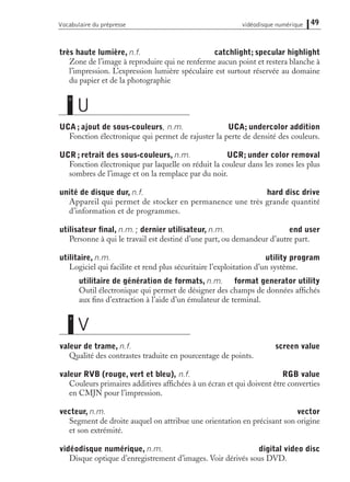 très haute lumière, n.f. catchlight; specular highlight
Zone de l’image à reproduire qui ne renferme aucun point et restera blanche à
l’impression. L’expression lumière spéculaire est surtout réservée au domaine
du papier et de la photographie
UCA; ajout de sous-couleurs, n.m. UCA; undercolor addition
Fonction électronique qui permet de rajuster la perte de densité des couleurs.
UCR; retrait des sous-couleurs, n.m. UCR; under color removal
Fonction électronique par laquelle on réduit la couleur dans les zones les plus
sombres de l’image et on la remplace par du noir.
unité de disque dur, n.f. hard disc drive
Appareil qui permet de stocker en permanence une très grande quantité
d’information et de programmes.
utilisateur ﬁnal, n.m.; dernier utilisateur, n.m. end user
Personne à qui le travail est destiné d’une part, ou demandeur d’autre part.
utilitaire, n.m. utility program
Logiciel qui facilite et rend plus sécuritaire l’exploitation d’un système.
utilitaire de génération de formats, n.m. format generator utility
Outil électronique qui permet de désigner des champs de données afﬁchés
aux ﬁns d’extraction à l’aide d’un émulateur de terminal.
valeur de trame, n.f. screen value
Qualité des contrastes traduite en pourcentage de points.
valeur RVB (rouge, vert et bleu), n.f. RGB value
Couleurs primaires additives afﬁchées à un écran et qui doivent être converties
en CMJN pour l’impression.
vecteur, n.m. vector
Segment de droite auquel on attribue une orientation en précisant son origine
et son extrémité.
vidéodisque numérique, n.m. digital video disc
Disque optique d’enregistrement d’images. Voir dérivés sous DVD.
49Vocabulaire du prépresse vidéodisque numérique
V
v
U
u
 