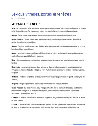 Lexique vitrages, portes et fenêtres
Mis à jour : 20 Mai 2023
VITRAGE ET FENÊTRE
AEV : Le classement AEV permet de définir les caractéristiques d'étanchéité des fenêtres et vitrages
à l'air, l'eau et le vent. Ce classement est en fonction de la performance de la menuiserie.
Allège : Partie pleine (maçonnerie ou remplissage) ou vitrée en dessous d'une fenêtre.
Anti-Effraction: Qualité de vitrages résistants aux chocs et aux coups permettant de protéger
contre l'intrusion de cambrioleurs
Argon : Gaz très utilisé au sein des doubles vitrages pour améliorer l'isolation thermique et bloquer
les déperditions énergétiques
Appui : Mur d’appui sous une fenêtre. Elément (pierre, béton, alu) disposé sur une allège ou un
seuil et formant appui à la fenêtre ou porte.
Baie : Ouverture dans un mur ou dans un assemblage de charpentes pour faire une porte ou une
fenêtre.
Baie-vitrée : ouverture pratiquée dans un mur ou dans une toiture avec un remplissage par un
vitrage, généralement double vitrage ou verre feuilleté (porte extérieure, fenêtre, vasistas, lucarne,
soupirail
Battants : Partie de la fenêtre, porte ou volet mobile autour de paumelles ou gonds (synonyme de
"vantail").
Béquille : Poignée permettant la saisie et l'ouverture d'une porte ou fenêtre.
Cales d'assise : La cale d'assise pour vitrage et fenêtre est un élément utilisé pour stabiliser et
positionner le vitrage ou la fenêtre dans le cadre, assurant ainsi une installation correcte et
sécurisée. Généralement en bois.
Caisson : Coffre au dessus de la fenêtre ou intégré en maçonnerie, dans lequel s'enroule le tablier
du volet roulant
CEBTP : Centre d'Essais du Bâtiment et des Travaux Publics : prestataire indépendant de mesure,
de tests et de vérifications intervenant, entre autres, dans le cadre de la certification CEKAL.
Sources : lacentraleduverre.com,
 