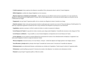 Crédit de paiement: limite supérieure des dépenses susceptibles d’être ordonnancées dans le cadre de l’année budgétaire.
Déficit budgétaire: excédent des charges budgétaires sur les ressources.
Dépenses imprévues et dotations provisionnelles: chapitre spécial qui n’est affecté à aucun service et qui permet, en ce qui concerne les
dépenses de fonctionnement du budget général, d’assurer, par un crédit supplémentaire, la couverture de besoins urgents ou non prévus lors de
l’établissement du budget
Engagement: acte par lequel l’organisme public crée ou constate une obligation de nature à entraîner une charge
Fonds de concours: fonds versés par des personnes morales ou physiques pour concourir avec ceux de l’Etat à des dépenses d’intérêt général. Ces
fonds qui comprennent également le produit des dons et legs constituent une dérogation au principe de la non-affectation.
Liquidation: opération consistant à vérifier la réalité de la dette et à arrêter le montant de la dépense.
Loi de finances de l’année: loi qui prévoit, évalue et autorise, pour chaque année budgétaire, l’ensemble des ressources et des charges de l’Etat.
Loi de finances rectificative: loi qui modifie, en cours d’année budgétaire, les dispositions de la loi de finances de l’année.
Loi de règlement: loi qui constate le montant définitif des encaissements de recettes et des ordonnancements de dépenses se rapportant à une
même année budgétaire et arrête le compte de résultat de l’année.
Morasse budgétaire: document annexe à la loi de finances retraçant le détail des dépenses du budget général et des budgets annexes.
Non-affectation ( principe de la ): principe selon lequel l’ensemble des recettes assure l’exécution de l’ensemble des dépenses.
Ordonnancement: acte administratif donnant, conformément aux résultats de la liquidation, l’ordre de payer la dette de l’organisme public.
Ordonnateur: autorité publique qui prescrit l’exécution des recettes et des dépenses. Les ministres sont ordonnateurs de droit.
Paiement: acte par lequel l’organisme public se libère de sa dette.
 