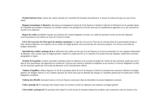 Produit intérieur brut: somme des valeurs ajoutées de l’ensemble des branches de production. Il mesure la richesse du pays au cours d’une
année.
Rapport économique et financier: document accompagnant le projet de loi de finances et destiné à informer le Parlement sur les grandes lignes
de l’équilibre économique et financier, les résultats connus et les perspectives d’avenir ainsi que les modifications apportées en ce qui concerne les
recettes et les dépenses.
Report de crédit: possibilité d’ajouter aux dotations de l’année budgétaire suivante, les crédits de paiement ouverts au titre des dépenses
d’investissement et non utilisés au cours de l’exercice écoulé.
S.E.G.M.A (services de l’Etat gérés de manière autonome): il s’agit des services de l’Etat qui ne sont pas dotés de la personnalité morale et
dont certaines dépenses, non imputées sur les crédits du budget général, sont couvertes par des ressources propres. Ces services sont dotés de
budgets autonomes.
Spécialité des crédits ( principe de la ): affectation des crédits ouverts par la loi de finances à un service particulier et à une catégorie déterminée
de dépenses. Elle consiste, pour le budget général, à épartir les crédits par titre et à l’intérieur d’un même titre, par chapitres, subdivisés en articles,
paragraphes et lignes.
Système de la gestion: système consistant à rattacher toutes les dépenses et les recettes au budget de l’année de leur exécution, quelle que soit la
date de leur autorisation, par opposition au système de l’exercice qui consiste à rattacher les dépenses et les recettes à l’exercice budgétaire où elles
ont été autorisées quelle que soit la date du paiement ou de l’encaissement effectif
Tableau d’équilibre: tableau figurant à la fin de la première partie de la loi de finances et fixant les montants des ressources affectées au budget
général, aux budgets annexes et aux comptes spéciaux du Trésor ainsi que les plafonds des charges et l’équilibre général qui en résulte pour l’année
budgétaire considérée.
Tableau des effectifs: document annexe à la loi de finances ayant pour objet de dénombrer les postes budgétaires autorisés.
Unité ( principe de l’ ): principe selon lequel toutes les recettes et toutes les dépenses sont imputées au budget général.
Universalité ( principe de l’ ): principe selon lequel il est fait recette du montant intégral des produits, sans contraction entre les recettes et les
 