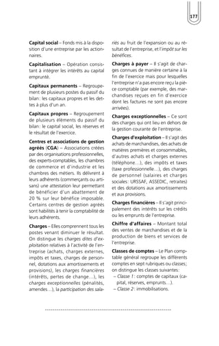 177 
Capital social – Fonds mis à la dispo-sition 
d’une entreprise par les action-naires. 
Capitalisation – Opération consis-tant 
à intégrer les intérêts au capital 
emprunté. 
Capitaux permanents – Regroupe-ment 
de plusieurs postes du passif du 
bilan: les capitaux propres et les det-tes 
à plus d’un an. 
Capitaux propres – Regroupement 
de plusieurs éléments du passif du 
bilan: le capital social, les réserves et 
le résultat de l’exercice. 
Centres et associations de gestion 
agréés (CGA) – Associations créées 
par des organisations professionnelles, 
des experts-comptables, les chambres 
de commerce et d’industrie et les 
chambres des métiers. Ils délivrent à 
leurs adhérents (commerçants ou arti-sans) 
une attestation leur permettant 
de bénéficier d’un abattement de 
20 % sur leur bénéfice imposable. 
Certains centres de gestion agréés 
sont habilités à tenir la comptabilité de 
leurs adhérents. 
Charges – Elles comprennent tous les 
postes venant diminuer le résultat. 
On distingue les charges dites d’ex-ploitation 
relatives à l’activité de l’en-treprise 
(achats, charges externes, 
impôts et taxes, charges de person-nel, 
dotations aux amortissements et 
provisions), les charges financières 
(intérêts, pertes de change…), les 
charges exceptionnelles (pénalités, 
amendes…), la participation des sala-riés 
au fruit de l’expansion ou au ré-sultat 
de l’entreprise, et l’impôt sur les 
bénéfices. 
Charges à payer – Il s’agit de char-ges 
connues de manière certaine à la 
fin de l’exercice mais pour lesquelles 
l’entreprise n’a pas encore reçu la piè-ce 
comptable (par exemple, des mar-chandises 
reçues en fin d’exercice 
dont les factures ne sont pas encore 
arrivées). 
Charges exceptionnelles – Ce sont 
des charges qui ont lieu en dehors de 
la gestion courante de l’entreprise. 
Charges d’exploitation – Il s’agit des 
achats de marchandises, des achats de 
matières premières et consommables, 
d’autres achats et charges externes 
(téléphone…), des impôts et taxes 
(taxe professionnelle…), des charges 
de personnel (salaires et charges 
sociales: URSSAF, ASSEDIC, retraites) 
et des dotations aux amortissements 
et aux provisions. 
Charges financières – Il s’agit princi-palement 
des intérêts sur les crédits 
ou les emprunts de l’entreprise. 
Chiffre d’affaires – Montant total 
des ventes de marchandises et de la 
production de biens et services de 
l’entreprise. 
Classes de comptes – Le Plan comp-table 
général regroupe les différents 
comptes en sept rubriques ou classes; 
on distingue les classes suivantes: 
– Classe 1: comptes de capitaux (ca-pital, 
réserves, emprunts…). 
– Classe 2: immobilisations. 
 