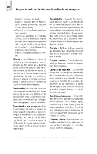 Analyser et maîtriser la situation financière de son entreprise 
178 
– Classe 3: comptes de stocks. 
– Classe 4: comptes de tiers (fournis-seurs, 
clients, personnel, Sécurité 
sociale, Trésor public…). 
– Classe 5: comptes financiers (ban-ques, 
caisse). 
– Classe 6 : comptes de charges 
(achats, services extérieurs, impôts 
et taxes, rémunération du person-nel, 
charges de Sécurité sociale et 
de prévoyance, charges financières, 
impôts sur les bénéfices). 
– Classe 7: comptes de produits (ven-tes). 
Clients – Les différents clients de 
l’entreprise sont enregistrés sur un 
compte qui fait partie de la balance 
client; lorsque la facture a été adres-sée 
au client, ce dernier est débité du 
montant de la facture toutes taxes. Le 
montant des factures non encore ré-glées 
est appelé créances clients et 
celles-ci constituent un élément de 
l’actif circulant de l’entreprise. 
Commandes – La liste des comman-des 
en carnet ne constitue pas à pro-prement 
par ler un élément de 
comptabilité, mais seulement un indi-cateur 
de l’activité future de l’entrepri-se 
et un gage pour l’avenir de celle-ci. 
Commissaire aux comptes – Pro-fessionnel 
des comptes, la plupart du 
temps expert-comptable, il est nom-mé 
par le ministre de la Justice et prê-te 
serment. Son rôle est de vérifier la 
régularité des comptes annuels de 
l’entreprise. En cas de dysfonctionne-ment, 
il peut avertir le procureur de la 
République. 
Comptabilité – Selon le Plan comp-table 
général 1999, la comptabilité 
est un système d’organisation de l’in-formation 
financière permettant de 
saisir, classer et enregistrer des don-nées 
de base chiffrées et de présenter 
des états reflétant une image fidèle 
du patrimoine, de la situation finan-cière 
et du résultat de l’entreprise à la 
date de clôture. 
Compte – Tableau à deux colonnes 
qui comporte par convention le débit 
(ressource) à gauche et le crédit (em-ploi) 
à droite. 
Compte courant – Compte d’un as-socié 
qui laisse des fonds à la disposi-tion 
de l’entreprise. 
Compte de résultat – Document 
comptable qui récapitule l’ensemble 
des charges et des produits de l’entre-prise 
pendant une période donnée 
sans tenir compte de leur date de 
paiement ou de règlement; le solde 
des charges et des produits constitue 
le résultat qui peut être soit un béné-fice 
soit une perte. 
Conditions bancaires – Ensemble 
des différentes conditions facturées 
par les banques: taux d’intérêt, agios, 
commissions et frais divers, jours de 
valeur (décalage entre le moment où 
une opération a lieu à la banque et 
son enregistrement comptable sur le 
compte du client). 
Créances clients – Sommes dues par 
les clients de l’entreprise; elles sont si-tuées 
à l’actif du bilan en comptes 
clients et effets à recevoir. 
 