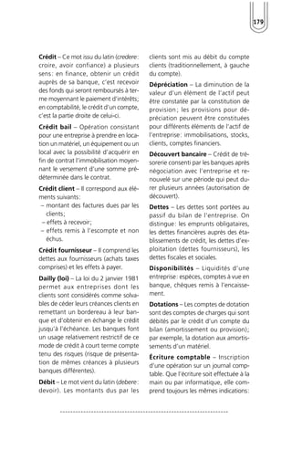 179 
Crédit – Ce mot issu du latin (credere: 
croire, avoir confiance) a plusieurs 
sens : en finance, obtenir un crédit 
auprès de sa banque, c’est recevoir 
des fonds qui seront remboursés à ter-me 
moyennant le paiement d’intérêts; 
en comptabilité, le crédit d’un compte, 
c’est la partie droite de celui-ci. 
Crédit bail – Opération consistant 
pour une entreprise à prendre en loca-tion 
un matériel, un équipement ou un 
local avec la possibilité d’acquérir en 
fin de contrat l’immobilisation moyen-nant 
le versement d’une somme pré-déterminée 
dans le contrat. 
Crédit client – Il correspond aux élé-ments 
suivants: 
– montant des factures dues par les 
clients; 
– effets à recevoir; 
– effets remis à l’escompte et non 
échus. 
Crédit fournisseur – Il comprend les 
dettes aux fournisseurs (achats taxes 
comprises) et les effets à payer. 
Dailly (loi) – La loi du 2 janvier 1981 
permet aux entreprises dont les 
clients sont considérés comme solva-bles 
de céder leurs créances clients en 
remettant un bordereau à leur ban-que 
et d’obtenir en échange le crédit 
jusqu’à l’échéance. Les banques font 
un usage relativement restrictif de ce 
mode de crédit à court terme compte 
tenu des risques (risque de présenta-tion 
de mêmes créances à plusieurs 
banques différentes). 
Débit – Le mot vient du latin (debere: 
devoir). Les montants dus par les 
clients sont mis au débit du compte 
clients (traditionnellement, à gauche 
du compte). 
Dépréciation – La diminution de la 
valeur d’un élément de l’actif peut 
être constatée par la constitution de 
provision ; les provisions pour dé-préciation 
peuvent être constituées 
pour différents éléments de l’actif de 
l’entreprise: immobilisations, stocks, 
clients, comptes financiers. 
Découvert bancaire – Crédit de tré-sorerie 
consenti par les banques après 
négociation avec l’entreprise et re-nouvelé 
sur une période qui peut du-rer 
plusieurs années (autorisation de 
découvert). 
Dettes – Les dettes sont portées au 
passif du bilan de l’entreprise. On 
distingue: les emprunts obligataires, 
les dettes financières auprès des éta-blissements 
de crédit, les dettes d’ex-ploitation 
(dettes fournisseurs), les 
dettes fiscales et sociales. 
Disponibilités – Liquidités d’une 
entreprise: espèces, comptes à vue en 
banque, chèques remis à l’encaisse-ment. 
Dotations – Les comptes de dotation 
sont des comptes de charges qui sont 
débités par le crédit d’un compte du 
bilan (amortissement ou provision) ; 
par exemple, la dotation aux amortis-sements 
d’un matériel. 
Écriture comptable – Inscription 
d’une opération sur un journal comp-table. 
Que l’écriture soit effectuée à la 
main ou par informatique, elle com-prend 
toujours les mêmes indications: 
 