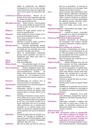 quelle se positionnent les différents
composants d’un mot ou d’une phrase,
comme les bas de casse, les majuscules
et les divers signes de ponctuation utilisés.
Linéature (ou Linéature de trame) :	 Mesure de la
finesse d’une trame imprimée exprimée
en nombre de lignes. Plus le chiffre est
élevé, plus la trame est fine.
Maculage (maculer) :	 Taches d’encre, communiquées
par les autres feuilles de papier lors de
la mise en pile au sortir de la machine
(Impression)
Magenta :	
Nuance de rouge violacé, couleur primaire en quadrichromie.
Maquette :	
Projet tentant de donner l’aspect de ce
que sera l’exemplaire imprimé.
Marge :	
Zone vierge entourant un texte ou une
composition de page.
Massicot :	
Machine à couper le papier, portant le
nom de l’inventeur (Imprimerie)
Moirage (moirer) :	
Structure géométrique donnée
par la superposition de deux films tramés
et révélée par une anomalie due à une
mauvaise inclination des tramés
Motif :	
Série de représentations graphiques
(points, carrés, quadrillés, etc.) que l’infographiste peut utiliser pour créer ou
remplir un dessin.
N.D.A. :	
Note de l’Auteur.
NDLR :	
Note de la Rédaction.
Niveau de gris :	
Ton particulier de gris. On trouve
généralement entre 0 et 256 tons de gris.
Nom d’imprimeur :	
Mention obligatoire devant figurer sur l’ensemble des documents imprimés (sauf bilboquets :	 en-têtes
de
lettres, cartes commerciales, faire-parts,
invitations, etc. ) et comportant le nom
de l’imprimeur ainsi que son adresse ou
RCS.
Nuancier :	
Echantillonnage de couleurs pour le
choix des encres ou des papiers
Numérisation :	Transformation d’un document papier en
fichier informatique.
Oblique :	Déformation (penché à droite) d’une
romaine pour simuler une italique, cette
dernière ayant un dessin distinct de sa
romaine.
Offset :	
Technique d’impression, la plus couramment utilisée de nos jours, fondé sur le
principe de répulsion des encres grasses
et de l’eau. Les parties encrées de la
forme imprimante (qui est ici la plaque
offset positionnée sur un cylindre) sont
reportées sur un cylindre revêtu d’une
feuille de caoutchouc (appelé blanchet)
qui les reporte à son tour sur la feuille de
papier.
OpenType :	
Format de police basé sur Unicode, successeur de TrueType et PostScript. Il
peut avoir jusqu’à 65 536 glyphes. Il est
indépendant du système d’exploitation
(Windows, Mac OS, Linux...)
Orpheline :	
Mot seul ou ligne qui mesure moins du

tiers de sa justiication, se trouvant en
haut d’une colonne ou d’une page. Cette
situation est à éviter à tout prix.
Ours :	
Dans la presse, texte rédactionnel dans
lequel figurent différentes informations
légales et utilitaires concernant la publication :	l’achevé d’imprimer, le dépôt légal, l’adresse, le nom des responsables
de différents services (direction, rédaction, publicité, fabrication…), etc.
Page :	
Côté d’une feuille, soit le recto, soit le
verso.
Pagination (paginer) :	 Numérotation des pages. Synonyme :	 foliotage.
Palette graphique :	 Logiciel de dessin, comportant
un pinceau et un stylo et permettant de
fabriquer ou de modifier une image.
Pantone ou PMS (Pantone Matching System) :	
Systéme international de références
de composition des couleurs directes
d’encres d’impression, papiers couleurs,
feutres, etc.
PAO (ou Publication assistée par ordinateur) :	
Technique d’assemblage de textes et
d’images sur un micro-ordinateur en vue
de créer des pages et des tracés et de
les sauvegarder afin de les exporter sur
de l’équipement d’impression.
Paquetage :	 Mise en paquets des imprimés pour livraison (Façonnage).
Papiers recyclés :	
Papiers fabriqués avec une très
forte proportion de fibres cellulosiques
de récupération, désencrées ou non.
Paragraphe :	 En bonne typographie, on appelle paragraphe un segment de texte suivi (dit
aussi texte linéaire) compris entre deux
alinéas. Son symbole est §. Les paragraphes sont formés de phrases, de
mots et de lettres.
Pavé :	
Colonne ou groupe de texte ne comportant qu’un alinéa.
PDF :	
Fichier produit à partir du logiciel Adobe
Acrobat.
Peluchage :	 Décollement de particules de la couche
du papier qui subissent un arrachage et
qui adhèrent à la forme imprimante (Impression)
Pelliculage (pelliculer) :	
Application d’une pellicule cellulosique, transparente, mate ou
brillante sur une feuille imprimée (Façonnage)
Perforation :	 Façonnage consistant à réaliser des
trous plus ou moins gros à l’aide d’aiguilles. La perforation permet de pré
découper le papier pour le détacher (ex.
carnets à souche).
Pied de mouche = ¶
Ce signe était couramment utilisé en typographie
pour attirer l’attention du lecteur sur
un point particulier. Aujourd’hui, en
PAO, c’est le caractère invisible qui
matérialise la fin d’un paragraphe.
Piqûre :	
Opération de brochage destinée à maintenir à l’aide de piques en métal (agrafes)

 