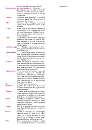 afin de réduire le peluchage (Papier)
Surimpression (ou Superposition) :	 I m p r e s s i o n
d’une couleur sur une autre pour en obtenir une nouvelle. Insertion ou impression sur une image existante en vue de
la remplacer.
Tétière :	
Ensemble des éléments graphiques
communs placés au même endroit à
chaque en-tête de page.
Tiff :	
Format de fichier d’image fréquemment
utilisé par les logiciels de dessin et de
retouche.
Tirage :	
Action de tirer une épreuve c’est-à-dire
de l’imprimer. Par extension ce terme
est devenu synonyme d’édition (Impression). Quantité d’exemplaires d’une impression (Edition).
Titre :	
Courte phrase résumant la substance
informative de l’article, ou formule destinée à susciter la curiosité du lecteur, et
mise en évidence en gros caractères en
tête de l’article.
Traits de coupe :	
Marques imprimées sur le document qui permettent de déterminer là où
il doit être coupé.
Trame (tramer) :	
Quadrillage obtenu en photogravure, désigné par le nombre de lignes au
pouce (2.54cm), permettant la reproduction des documents demi-teintes ou couleurs (Photogravure)
True type :	
format de police de caractères vectorielle. Elle permet ainsi de varier la taille,
la résolution ou la forme des caractères
sans perte de qualité. Elle est économe
en espace disque et mémoire.
Typographie :	 Art de composer un texte au moyen de
caractères d’imprimerie. Procédé de
composition manuelle ou mécanique
basé sur le relief de caractères en plomb.
Procédé d’impression utilisant le même
relief pour déposer l’encre sur le papier
(Impression en relief)
Une :	
Première page d’un journal.
Vectoriel :	
Système de contour d’un dessin par
coordonnées de points. En opposition au
système bitmap.
Vedette :	
Ligne de texte imprimée avec un interlignage supérieur à celle du texte en général, de façon à la détacher de la masse
du texte et à la mettre ainsi en valeur.
Vernis :	
Procédé de dépôt d’un vernis en cours
d’impression (vernis machine) ou après
impression (vernis UV) pour parfaire la
finition d’un document.
Verso :	
Côté de la feuille imprimé en second ou
page 2 d’un feuillet. Antonyme :recto (Impression)
Veuve :	
Syllabe, ou mot seul, ou encore ligne
mesurant moins du tiers de sa justfication, qui se trouve en bas d’un paragraphe, d’une colonne ou d’une page.
Cette situation est à éviter à tout prix.
Volet :	
Terme synonyme de « feuillets », utilisé
lorsque l’on parle de dépliant (ex dépliant

trois volets).

 