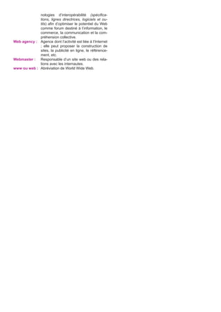nologies d’interopérabilité (spécifications, lignes directrices, logiciels et outils) afin d’optimiser le potentiel du Web
comme forum destiné à l’information, le
commerce, la communication et la compréhension collective.
Web agency :	 Agence dont l’activité est liée à l’Internet
; elle peut proposer la construction de
sites, la publicité en ligne, le référencement, etc.
Webmaster :	 Responsable d’un site web ou des relations avec les internautes.
www ou web :	 Abréviation de World Wide Web.

 