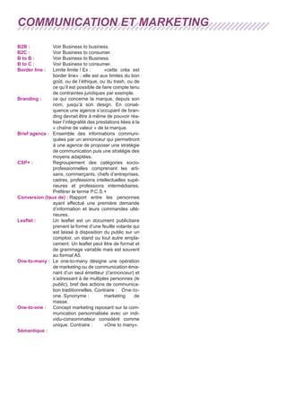 COMMUNICATION ET MARKETING
B2B :	
B2C :	
B to B :	
B to C :	
Border line :	

Voir Business to business.
Voir Business to consumer.
Voir Business to Business.
Voir Business to consumer.
Limite limite ! Ex :	
«cette créa est
border line» ; elle est aux limites du bon
goût, ou de l’éthique, ou du trash, ou de
ce qu’il est possible de faire compte tenu
de contraintes juridiques par exemple.
Branding :	
ce qui concerne la marque, depuis son
nom, jusqu’à son design. En conséquence une agence s’occupant de branding devrait être à même de pouvoir réaliser l’intégralité des prestations liées à la
« chaîne de valeur » de la marque.
Brief agence :	Ensemble des informations communiquées par un annonceur qui permettront
à une agence de proposer une stratégie
de communication puis une stratégie des
moyens adaptées.
CSP+ :	
Regroupement des catégories socioprofessionnelles comprenant les artisans, commerçants, chefs d’entreprises,
cadres, professions intellectuelles supérieures et professions intermédiaires.
Préférer le terme P.C.S.+
Conversion (taux de) :	
Rapport entre les personnes
ayant effectué une première demande
d’information et leurs commandes ultérieures.
Leaflet :	
Un leaflet est un document publicitaire
prenant la forme d’une feuille volante qui
est laissé à disposition du public sur un
comptoir, un stand ou tout autre emplacement. Un leaflet peut être de format et
de grammage variable mais est souvent
au format A5.
One-to-many :	 Le one-to-many désigne une opération
de marketing ou de communication émanant d’un seul émetteur (l’annonceur) et
s’adressant à de multiples personnes (le
public), bref des actions de communication traditionnelles. Contraire :	 One-toone. Synonyme :	
marketing
de
masse.
One-to-one :	 Concept marketing reposant sur la communication personnalisée avec un individu-consommateur considéré comme
unique. Contraire :	
«One to many».
Sémantique :

 