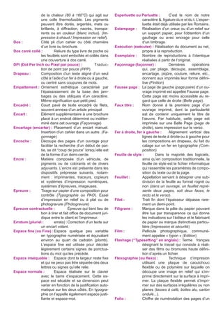 de la chaleur (80 à 160°C) qui agit sur
une colle thermofusible. Les pigments
peuvent être dorés, argentés, mats ou
brillants, à diffraction, nacrés, transparents ou en couleur (blanc inclus). (Impression à chaud / Impression en relief).
Dos :	
Côté pli d’un cahier ou côté charnière
d’un livre ou brochure.
Dos carré collé :	
Reliure du type livre de poche où
les feuillets sont emboîtés et collés dans
une couverture à dos carré.
DPI (Dot Per Inch ou Pixel par pouce) :	Traduction de point par pouce (PPP).
Drapeau :	
Composition d’un texte aligné d’un seul
côté à l’aide d’un fer à droite ou à gauche,
ou centré sans coupures de mots.
Empattement :	
Ornement esthétique caractérisé par
l’épaississement de la base des jambages ou des obliques d’un caractère.
Même signification que petit pied.
Encadré :	
Court pavé de texte encadré de filets,
souvent annexe d’un article principal
Encart :	
Elément supplémentaire à une brochure
placé à un endroit déterminé ou indéterminé dans cet ouvrage (Façonnage)
Encartage (encarter) :	Placement d’un encart manuel.
Insertion d’un cahier dans un autre. (Façonnage)
Encoche :	
Découpe des pages d’un ouvrage pour
faciliter la recherche d’un début de partie, se dit “coup de pouce” lorsqu’elle est
de la forme d’un demi-cercle.
Encre :	
Matière composée d’un véhicule, de
pigments ou de colorants et de divers
adjuvants. L’encre est présente dans les
dispositifs prépresse suivants, notamment : imprimantes, traceurs, copieurs
et systèmes d’impression numériques,
systèmes d’épreuves, imageuses.
Epreuve :	
Tirage sur papier d’une composition pour
contrôle (Typographie ou PAO). Essai
d’impression en relief ou à plat ou de
photogravure (Photogravure)
Épreuve contractuelle :	
Épreuve qui tient lieu de
bon à tirer et fait office de document juridique entre le client et l’imprimeur.
Erratum (pluriel :	
errata) :	Correction d’un texte sur
un encart volant.
Espace fine (ou Fine) :	
Espace quelque peu variable
en typographie numérisée et équivalant
environ au quart de cadratin (plomb).
L’espace fine est utilisée pour décoler
légèrement certains signes de ponctuations du mot qui les précède.
Espace inséquable :	 Espace dont la largeur reste fixe
et qui ne peux pas être séparée des deux
lettres ou signes qu’elle relie.
Espace normale :	
Espace réalisée sur le clavier
avec la barre d’espacement. Cette espace est sécable et sa dimension peut
varier en fonction de la justification automatique sur les deux côtés. En typographie on l’appelle également espace justifiante et espace-mot.

Esperluette ou Perluette :	
C’est le nom de notre
caractère &, ligature du e et du t. L’esperluette était déjà utilisée par les Romains.
Estampage :	 Réalisation d’un creux ou d’un relief sur
un support papier, pour l’obtention d’un
gaufrage ou avec encrage pour celle
d’un timbrage.
Exécution (exécuter) :	Réalisation du document au net,
propre à la reproduction.
Exemplaire :	 Nombre de reproductions à l’identique
réalisées à partir de l’original.
Façonnage (façonner) :	 Dernières
opérations
qui, par pliage, découpe, assemblage,
encartage, piqûre, couture, reliure, etc.,
donnent aux imprimés leur forme définitive (Finition)
Fausse page :	 La page de gauche (page paire) d’un ouvrage imprimé est appelée Fausse page.
Cette page est moins accessible au regard que celle de droite (Belle page).
Faux titre :	
Nom donné à la première page d’un
ouvrage imprimé, dont la particularité
est de contenir uniquement le titre de
l’œuvre. Par habitude, cette page est
imprimée sur une Belle Page (page de
droite), sans impression sur le verso.
Fer à droite, fer à gauche :	 Alignement vertical des
lignes de texte à droite ou à gauche pour
les compositions en drapeau, du fait du
calage sur un fer en typographie (Composition)
Feuille de style :	
Dans la majorité des logiciels,
ainsi qu’en composition traditionnelle, la
feuille de style est le fichier informatique
qui rassemble les paramètres de composition du texte ou de la page.
Feuillet :	
Appellation servant à désigner une subdivision de la feuille au format rogné ou
non (dans un ouvrage, un feuillet représente deux pages, soit deux faces, le
recto et le verso)
Filet :	
Trait fin dont l’épaisseur dépasse rarement un demi-point.
Filigrane :	
Marque dans la pâte du papier pouvant
être lue par transparence ce qui donne
les indications sur l’éditeur et le fabricant
de papier ou marque distinctives particulière (Impression et sécurité)
Film :	
Pellicule photographique, communément appelée « typon » (Edition)
Flashage (“Typesetting” en anglais) :	Terme français
désignant le travail qui consiste à réaliser des films ou bromures haute définition d’après un fichier.
Flexographie (ou flexo) :	
Technique d’impresion
utilisant une plaque de caoutchouc
flexible ou de polymère sur laquelle on
découpe une image en relief qui s’imprime directement sur la surface à imprimer. La plaque flexible permet d’imprimer sur des surfaces irrégulières ou non
planes (tasses à café, boites alu, carton
ondulé...).
Folio :	
Chiffre de numérotation des pages d’un

 