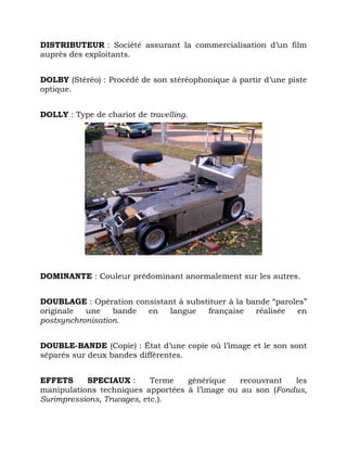 DISTRIBUTEUR : Société assurant la commercialisation d’un film
auprès des exploitants.
DOLBY (Stéréo) : Procédé de son stéréophonique à partir d’une piste
optique.
DOLLY : Type de chariot de travelling.
DOMINANTE : Couleur prédominant anormalement sur les autres.
DOUBLAGE : Opération consistant à substituer à la bande “paroles”
originale une bande en langue française réalisée en
postsynchronisation.
DOUBLE-BANDE (Copie) : État d’une copie où l’image et le son sont
séparés sur deux bandes différentes.
EFFETS SPECIAUX : Terme générique recouvrant les
manipulations techniques apportées à l’image ou au son (Fondus,
Surimpressions, Trucages, etc.).
 