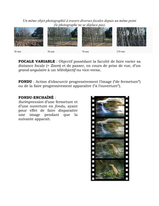 Un même objet photographié à travers diverses focales depuis un même point
(le photographe ne se déplace pas)
28 mm 50 mm 70 mm 210 mm
FOCALE VARIABLE : Objectif possédant la faculté de faire varier sa
distance focale (= Zoom) et de passer, en cours de prise de vue, d’un
grand-angulaire à un téléobjectif ou vice-versa.
FONDU : Action d’obscurcir progressivement l’image (“de fermeture”)
ou de la faire progressivement apparaître (“à l’ouverture”).
FONDU-ENCHAÎNÉ :
Surimpression d’une fermeture et
d’une ouverture en fondu, ayant
pour effet de faire disparaître
une image pendant que la
suivante apparaît.
 
