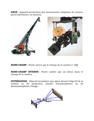 GRUE : Appareil permettant des mouvements complexes de caméra,
particulièrement, en hauteur.
HORS-CHAMP : Partie exclue par le champ de la caméra (= Off).
HORS-CHAMP INTERNE : Partie cachée par un décor dans le
champ de la caméra.
HYPERGONAR : Objectif secondaire qui, placé devant l’objectif de la
caméra ou du projecteur, permet d’anamorphoser ou de
désanamorphoser l’image.
 