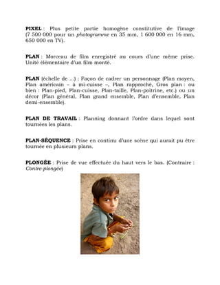 PIXEL : Plus petite partie homogène constitutive de l’image
(7 500 000 pour un photogramme en 35 mm, 1 600 000 en 16 mm,
650 000 en TV).
PLAN : Morceau de film enregistré au cours d’une même prise.
Unité élémentaire d’un film monté.
PLAN (échelle de ...) : Façon de cadrer un personnage (Plan moyen,
Plan américain – à mi-cuisse –, Plan rapproché, Gros plan : ou
bien : Plan-pied, Plan-cuisse, Plan-taille, Plan-poitrine, etc.) ou un
décor (Plan général, Plan grand ensemble, Plan d’ensemble, Plan
demi-ensemble).
PLAN DE TRAVAIL : Planning donnant l’ordre dans lequel sont
tournées les plans.
PLAN-SÉQUENCE : Prise en continu d’une scène qui aurait pu être
tournée en plusieurs plans.
PLONGÉE : Prise de vue effectuée du haut vers le bas. (Contraire :
Contre-plongée)
 