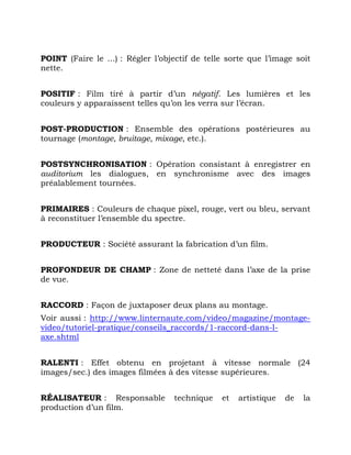 POINT (Faire le ...) : Régler l’objectif de telle sorte que l’image soit
nette.
POSITIF : Film tiré à partir d’un négatif. Les lumières et les
couleurs y apparaissent telles qu’on les verra sur l’écran.
POST-PRODUCTION : Ensemble des opérations postérieures au
tournage (montage, bruitage, mixage, etc.).
POSTSYNCHRONISATION : Opération consistant à enregistrer en
auditorium les dialogues, en synchronisme avec des images
préalablement tournées.
PRIMAIRES : Couleurs de chaque pixel, rouge, vert ou bleu, servant
à reconstituer l’ensemble du spectre.
PRODUCTEUR : Société assurant la fabrication d’un film.
PROFONDEUR DE CHAMP : Zone de netteté dans l’axe de la prise
de vue.
RACCORD : Façon de juxtaposer deux plans au montage.
Voir aussi : http://www.linternaute.com/video/magazine/montage-
video/tutoriel-pratique/conseils_raccords/1-raccord-dans-l-
axe.shtml
RALENTI : Effet obtenu en projetant à vitesse normale (24
images/sec.) des images filmées à des vitesse supérieures.
RÉALISATEUR : Responsable technique et artistique de la
production d’un film.
 