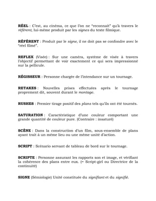 RÉEL : C’est, au cinéma, ce que l’on ne “reconnaît” qu’à travers le
référent, lui-même produit par les signes du texte filmique.
RÉFÉRENT : Produit par le signe, il ne doit pas se confondre avec le
“réel filmé”.
REFLEX (Visée) : Sur une caméra, système de visée à travers
l’objectif permettant de voir exactement ce qui sera impressionné
sur la pellicule.
RÉGISSEUR : Personne chargée de l’intendance sur un tournage.
RETAKES : Nouvelles prises effectuées après le tournage
proprement dit, souvent durant le montage.
RUSHES : Premier tirage positif des plans tels qu’ils ont été tournés.
SATURATION : Caractéristique d’une couleur comportant une
grande quantité de couleur pure. (Contraire : insaturé)
SCÈNE : Dans la construction d’un film, sous-ensemble de plans
ayant trait à un même lieu ou une même unité d’action.
SCRIPT : Scénario servant de tableau de bord sur le tournage.
SCRIPTE : Personne assurant les rapports son et image, et vérifiant
la cohérence des plans entre eux. (= Script-girl ou Directrice de la
continuité)
SIGNE (Sémiologie) Unité constituée du signifiant et du signifié.
 