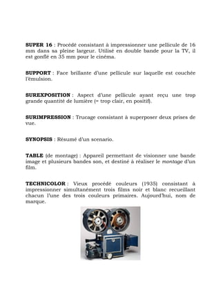 SUPER 16 : Procédé consistant à impressionner une pellicule de 16
mm dans sa pleine largeur. Utilisé en double bande pour la TV, il
est gonflé en 35 mm pour le cinéma.
SUPPORT : Face brillante d’une pellicule sur laquelle est couchée
l’émulsion.
SUREXPOSITION : Aspect d’une pellicule ayant reçu une trop
grande quantité de lumière (= trop clair, en positif).
SURIMPRESSION : Trucage consistant à superposer deux prises de
vue.
SYNOPSIS : Résumé d’un scenario.
TABLE (de montage) : Appareil permettant de visionner une bande
image et plusieurs bandes son, et destiné à réaliser le montage d’un
film.
TECHNICOLOR : Vieux procédé couleurs (1935) consistant à
impressionner simultanément trois films noir et blanc recueillant
chacun l’une des trois couleurs primaires. Aujourd’hui, nom de
marque.
 
