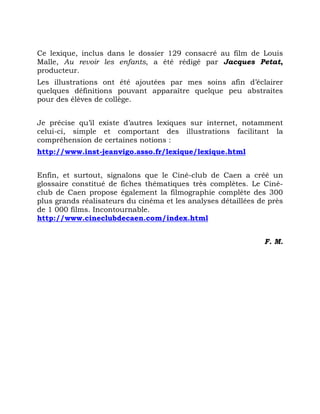 Ce lexique, inclus dans le dossier 129 consacré au film de Louis
Malle, Au revoir les enfants, a été rédigé par Jacques Petat,
producteur.
Les illustrations ont été ajoutées par mes soins afin d’éclairer
quelques définitions pouvant apparaître quelque peu abstraites
pour des élèves de collège.
Je précise qu’il existe d’autres lexiques sur internet, notamment
celui-ci, simple et comportant des illustrations facilitant la
compréhension de certaines notions :
http://www.inst-jeanvigo.asso.fr/lexique/lexique.html
Enfin, et surtout, signalons que le Ciné-club de Caen a créé un
glossaire constitué de fiches thématiques très complètes. Le Ciné-
club de Caen propose également la filmographie complète des 300
plus grands réalisateurs du cinéma et les analyses détaillées de près
de 1 000 films. Incontournable.
http://www.cineclubdecaen.com/index.html
F. M.
 