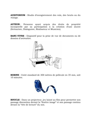 AUDITORIUM : Studio d’enregistrement des voix, des bruits ou du
mixage.
AUTEUR : Personne ayant acquis des droits de propriété
incorporelle par sa participation à la création d’une œuvre
(Scénariste, Dialoguiste, Réalisateur et Musicien).
BANC-TITRE : Dispositif pour la prise de vue de documents ou de
dessins d’animation.
BOBINE : Unité standard de 300 mètres de pellicule en 35 mm, soit
10 minutes.
BOUCLE : Dans un projecteur, jeu laissé au film pour permettre son
passage discontinu devant la “fenêtre image” et son passage continu
devant la “tête de lecture” du son.
 