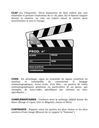 CLAP (ou Claquette) : Deux plaquettes de bois reliées par une
charnière et portant l’indication du n° du plan. En le faisant claquer
devant la caméra, on crée un repère visuel et sonore pour
synchroniser le son et l’image.
CODE : En sémiologie, signe ou ensemble de signes constitué en
système et susceptible de caractériser le langage
cinématographique, d’une école, d’un film... on parlera de codes
cinématographiques généraux ou particuliers (à un genre, par
exemple), de sous-codes spécifiques (au cinéma) ou non-
spécifiques...
COMPLÉMENTAIRES : Couleurs dont le mélange additif donne du
blanc (Rouge et Cyan, Vert et Magenta, Jaune et Bleu).
CONTRASTE : Rapport entre les parties les plus claires et les plus
sombres d’une image (Mesure de ce rapport le “Gamma”.)
 