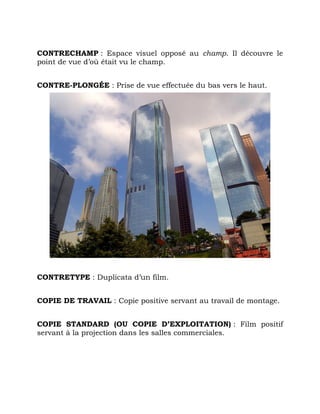CONTRECHAMP : Espace visuel opposé au champ. Il découvre le
point de vue d’où était vu le champ.
CONTRE-PLONGÉE : Prise de vue effectuée du bas vers le haut.
CONTRETYPE : Duplicata d’un film.
COPIE DE TRAVAIL : Copie positive servant au travail de montage.
COPIE STANDARD (OU COPIE D’EXPLOITATION) : Film positif
servant à la projection dans les salles commerciales.
 