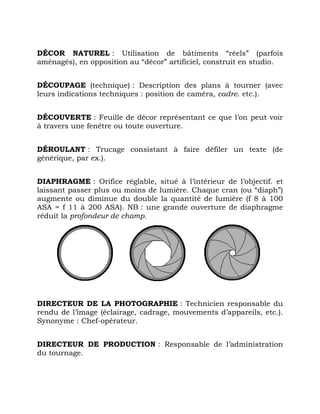 DÉCOR NATUREL : Utilisation de bâtiments “réels” (parfois
aménagés), en opposition au “décor” artificiel, construit en studio.
DÉCOUPAGE (technique) : Description des plans à tourner (avec
leurs indications techniques : position de caméra, cadre. etc.).
DÉCOUVERTE : Feuille de décor représentant ce que l’on peut voir
à travers une fenêtre ou toute ouverture.
DÉROULANT : Trucage consistant à faire défiler un texte (de
générique, par ex.).
DIAPHRAGME : Orifice réglable, situé à l’intérieur de l’objectif. et
laissant passer plus ou moins de lumière. Chaque cran (ou “diaph”)
augmente ou diminue du double la quantité de lumière (f 8 à 100
ASA = f 11 à 200 ASA). NB : une grande ouverture de diaphragme
réduit la profondeur de champ.
DIRECTEUR DE LA PHOTOGRAPHIE : Technicien responsable du
rendu de l’image (éclairage, cadrage, mouvements d’appareils, etc.).
Synonyme : Chef-opérateur.
DIRECTEUR DE PRODUCTION : Responsable de l’administration
du tournage.
 