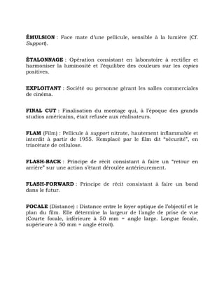 ÉMULSION : Face mate d’une pellicule, sensible à la lumière (Cf.
Support).
ÉTALONNAGE : Opération consistant en laboratoire à rectifier et
harmoniser la luminosité et l’équilibre des couleurs sur les copies
positives.
EXPLOITANT : Société ou personne gérant les salles commerciales
de cinéma.
FINAL CUT : Finalisation du montage qui, à l’époque des grands
studios américains, était refusée aux réalisateurs.
FLAM (Film) : Pellicule à support nitrate, hautement inflammable et
interdit à partir de 1955. Remplacé par le film dit “sécurité”, en
triacétate de cellulose.
FLASH-BACK : Principe de récit consistant à faire un “retour en
arrière” sur une action s’étant déroulée antérieurement.
FLASH-FORWARD : Principe de récit consistant à faire un bond
dans le futur.
FOCALE (Distance) : Distance entre le foyer optique de l’objectif et le
plan du film. Elle détermine la largeur de l’angle de prise de vue
(Courte focale, inférieure à 50 mm = angle large. Longue focale,
supérieure à 50 mm = angle étroit).
 