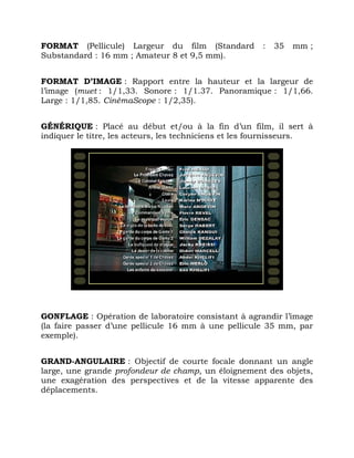 FORMAT (Pellicule) Largeur du film (Standard : 35 mm ;
Substandard : 16 mm ; Amateur 8 et 9,5 mm).
FORMAT D’IMAGE : Rapport entre la hauteur et la largeur de
l’image (muet : 1/1,33. Sonore : 1/1.37. Panoramique : 1/1,66.
Large : 1/1,85. CinémaScope : 1/2,35).
GÉNÉRIQUE : Placé au début et/ou à la fin d’un film, il sert à
indiquer le titre, les acteurs, les techniciens et les fournisseurs.
GONFLAGE : Opération de laboratoire consistant à agrandir l’image
(la faire passer d’une pellicule 16 mm à une pellicule 35 mm, par
exemple).
GRAND-ANGULAIRE : Objectif de courte focale donnant un angle
large, une grande profondeur de champ, un éloignement des objets,
une exagération des perspectives et de la vitesse apparente des
déplacements.
 