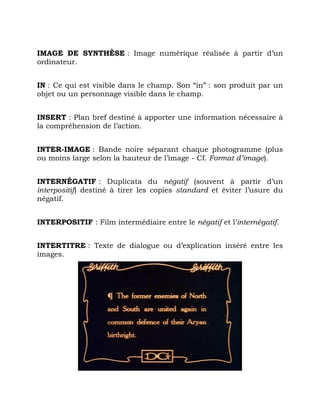 IMAGE DE SYNTHÈSE : Image numérique réalisée à partir d’un
ordinateur.
IN : Ce qui est visible dans le champ. Son “in” : son produit par un
objet ou un personnage visible dans le champ.
INSERT : Plan bref destiné à apporter une information nécessaire à
la compréhension de l’action.
INTER-IMAGE : Bande noire séparant chaque photogramme (plus
ou moins large selon la hauteur de l’image - Cf. Format d’image).
INTERNÉGATIF : Duplicata du négatif (souvent à partir d’un
interpositif) destiné à tirer les copies standard et éviter l’usure du
négatif.
INTERPOSITIF : Film intermédiaire entre le négatif et l’internégatif.
INTERTITRE : Texte de dialogue ou d’explication inséré entre les
images.
 