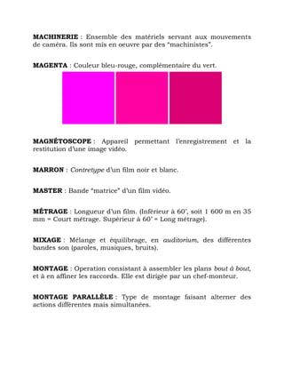 MACHINERIE : Ensemble des matériels servant aux mouvements
de caméra. Ils sont mis en oeuvre par des “machinistes”.
MAGENTA : Couleur bleu-rouge, complémentaire du vert.
MAGNÉTOSCOPE : Appareil permettant l’enregistrement et la
restitution d’une image vidéo.
MARRON : Contretype d’un film noir et blanc.
MASTER : Bande “matrice” d’un film vidéo.
MÉTRAGE : Longueur d’un film. (Inférieur à 60’, soit 1 600 m en 35
mm = Court métrage. Supérieur à 60’ = Long métrage).
MIXAGE : Mélange et équilibrage, en auditorium, des différentes
bandes son (paroles, musiques, bruits).
MONTAGE : Operation consistant à assembler les plans bout à bout,
et à en affiner les raccords. Elle est dirigée par un chef-monteur.
MONTAGE PARALLÈLE : Type de montage faisant alterner des
actions différentes mais simultanées.
 