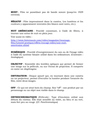 MUET : Film ne possédant pas de bande sonore (jusqu’en 1929
environ).
NÉGATIF : Film impressionné dans la caméra, Les lumières et les
couleurs y apparaissent inversées (les blancs sont noirs, etc.).
NUIT AMÉRICAINE : Procédé consistant, à l’aide de filtres, à
tourner une scène de nuit en plein jour.
Voir aussi en vidéo :
http://www.linternaute.com/video/magazine/tournage-
film/tutoriel-pratique/effets-trucage-video/une-nuit-
americaine.shtml
NUMÉRIQUE : Procédé d’enregistrement du son ou de l’image vidéo
à l’aide du système binaire utilisé dans les ordinateurs. (Contraire :
Analogique)
OBJECTIF : Ensemble des lentilles optiques qui permet de former
une image sur la pellicule, ou sur l’écran de projection. Il comporte
en outre un diaphragme.
OBTURATEUR : Disque ajouré qui, en tournant dans une caméra
ou un projecteur, permet d’occulter la lumière pendant l’avancée du
film, entre deux images.
OFF : Ce qui est situé hors du champ. Son “off” : son produit par un
personnage ou un objet non visible dans le champ.
ORTHOCHROMATIQUE (Pellicule) : Type d’émulsion utilisé aux
débuts du cinéma. Elle était sensible au violet, au bleu et au vert,
mais fort peu au rouge. (Cf. Panchromatique)
 
