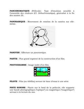 PANCHROMATIQUE (Pellicule) : Type d’émulsion sensible à
l’ensemble des couleurs (Cf. Orthochromatique), généralisé à la fin
des années 20.
PANORAMIQUE : Mouvement de rotation de la caméra sur elle-
même.
PANOTER : Effectuer un panoramique.
PARTIE : Plus grand segment de la construction d’un film.
PHOTOGRAMME : Image isolée d’un film.
PILOTE : Film (ou téléfilm) servant de banc d’essai à une série.
PISTE SONORE : Placée sur le bord de la pellicule, elle supporte
une bande photographique (“optique”) ou magnétique (“magnétique”)
servant à la lecture du son.
 