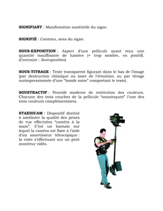 SIGNIFIANT : Manifestation matérielle du signe.
SIGNIFIÉ : Contenu, sens du signe.
SOUS-EXPOSITION : Aspect d’une pellicule ayant reçu une
quantité insuffisante de lumière (= trop sombre, en positif).
(Contraire : Surexposition)
SOUS-TITRAGE : Texte transparent figurant dans le bas de l’image
(par destruction chimique ou laser de l’émulsion, ou par titrage
surimpressionnée d’une “bande noire” comportant le texte).
SOUSTRACTIF : Procédé moderne de restitution des couleurs.
Chacune des trois couches de la pellicule “soustrayant” l’une des
trois couleurs complémentaires.
STAEDICAM : Dispositif destiné
à améliorer la qualité des prises
de vue effectuées “caméra à la
main”. C’est un harnais sur
lequel la caméra est fixée à l’aide
d’un amortisseur télescopique :
la visée s’effectuant sur un petit
moniteur vidéo.
 