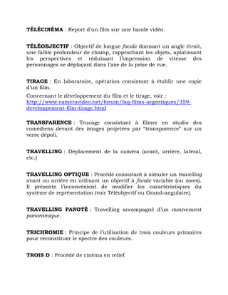 TÉLÉCINÉMA : Report d’un film sur une bande vidéo.
TÉLÉOBJECTIF : Objectif de longue focale donnant un angle étroit,
une faible profondeur de champ, rapprochant les objets, aplatissant
les perspectives et réduisant l’impression de vitesse des
personnages se déplaçant dans l’axe de la prise de vue.
TIRAGE : En laboratoire, opération consistant à établir une copie
d’un film.
Concernant le développement du film et le tirage, voir :
http://www.cameravideo.net/forum/faq-films-argentiques/359-
developpement-film-tirage.html
TRANSPARENCE : Trucage consistant à filmer en studio des
comédiens devant des images projetées par “transparence” sur un
verre dépoli.
TRAVELLING : Déplacement de la caméra (avant, arrière, latéral,
etc.)
TRAVELLING OPTIQUE : Procédé consistant à simuler un travelling
avant ou arrière en utilisant un objectif à focale variable (ou zoom).
Il présente l’inconvénient de modifier les caractéristiques du
système de représentation (voir Téléobjectif ou Grand-angulaire).
TRAVELLING PANOTÉ : Travelling accompagné d’un mouvement
panoramique.
TRICHROMIE : Principe de l’utilisation de trois couleurs primaires
pour reconstituer le spectre des couleurs.
TROIS D : Procédé de cinéma en relief.
 