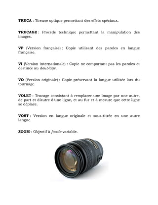 TRUCA : Tireuse optique permettant des effets spéciaux.
TRUCAGE : Procédé technique permettant la manipulation des
images.
VF (Version française) : Copie utilisant des paroles en langue
française.
VI (Version internationale) : Copie ne comportant pas les paroles et
destinée au doublage.
VO (Version originale) : Copie préservant la langue utilisée lors du
tournage.
VOLET : Trucage consistant à remplacer une image par une autre,
de part et d’autre d’une ligne, et au fur et à mesure que cette ligne
se déplace.
VOST : Version en langue originale et sous-titrée en une autre
langue.
ZOOM : Objectif à focale variable.
 
